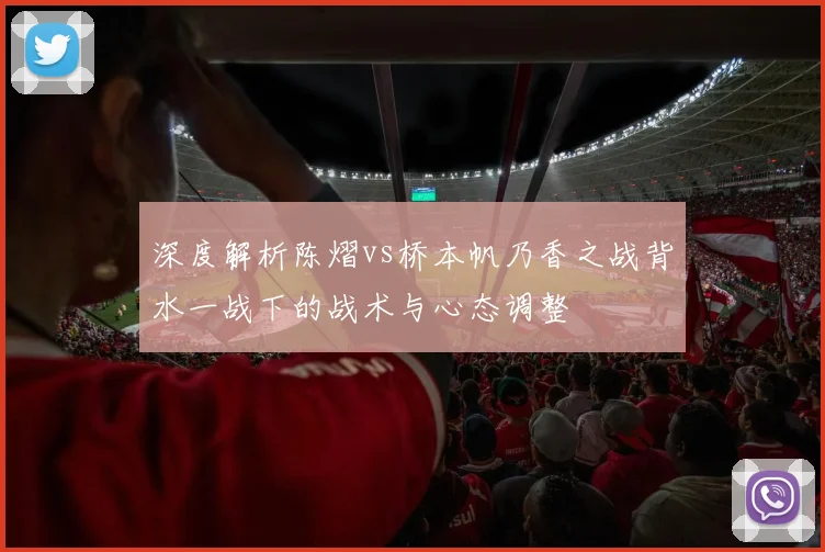深度解析陈熠vs桥本帆乃香之战背水一战下的战术与心态调整
