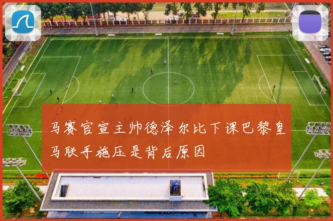 马赛官宣主帅德泽尔比下课巴黎皇马联手施压是背后原因