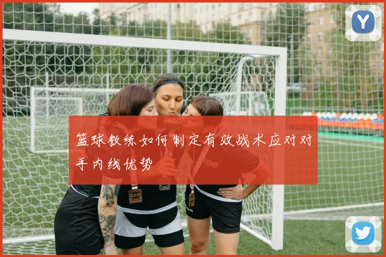 篮球教练如何制定有效战术应对对手内线优势