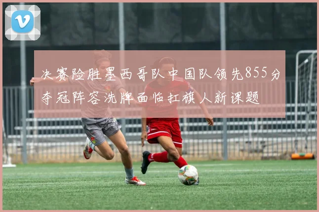 决赛险胜墨西哥队中国队领先855分夺冠阵容洗牌面临扛旗人新课题