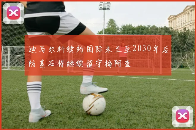 迪马尔科续约国际米兰至2030年后防基石将继续留守梅阿查