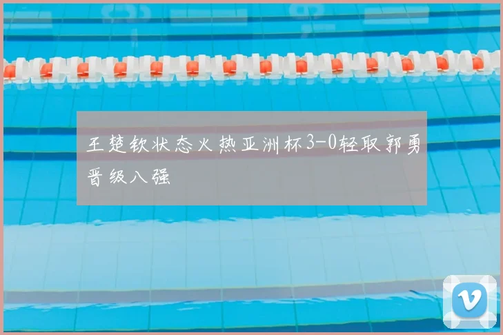 王楚钦状态火热亚洲杯3-0轻取郭勇晋级八强