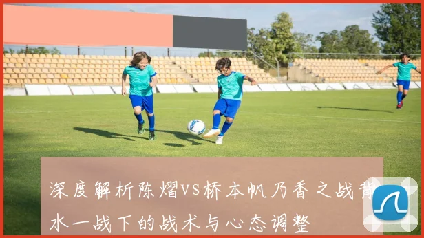 深度解析陈熠vs桥本帆乃香之战背水一战下的战术与心态调整