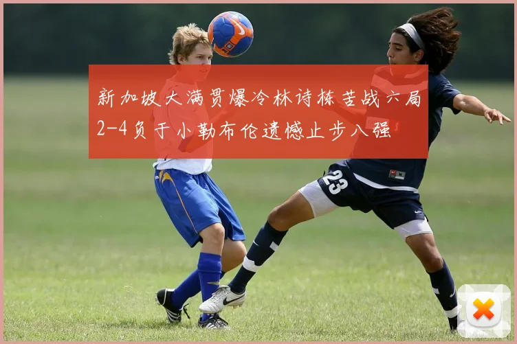 新加坡大满贯爆冷林诗栋苦战六局2-4负于小勒布伦遗憾止步八强