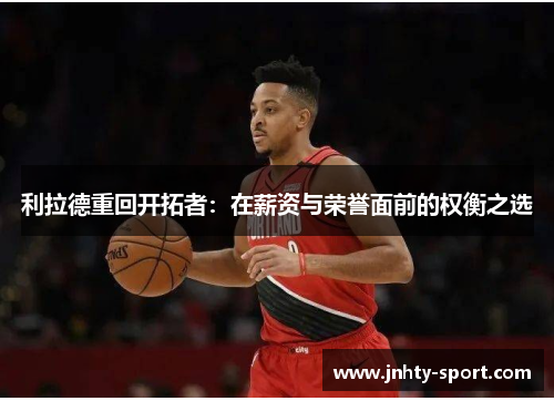 利拉德重回开拓者：在薪资与荣誉面前的权衡之选