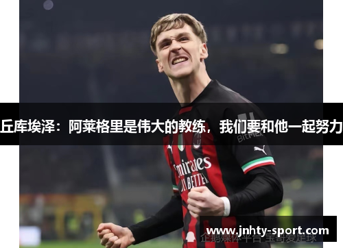 丘库埃泽：阿莱格里是伟大的教练，我们要和他一起努力
